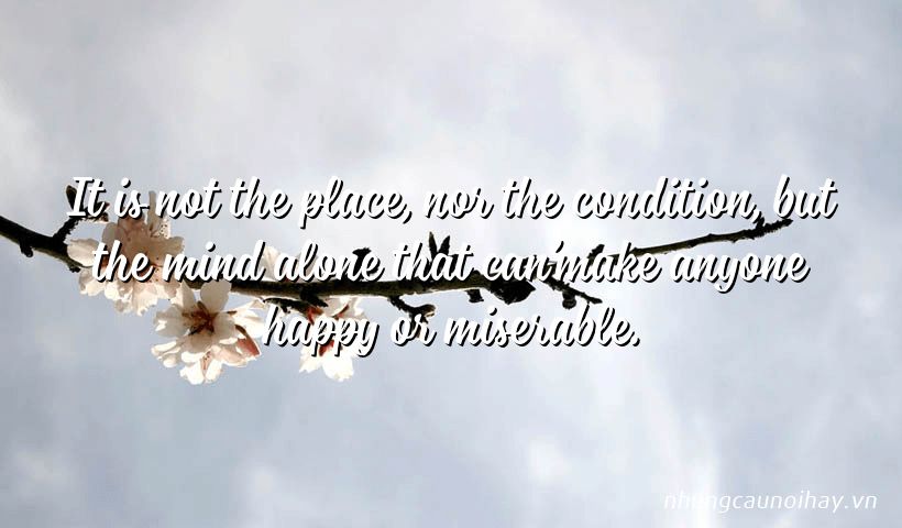 It is not the place, nor the condition, but the mind alone that can’make anyone happy or miserable.