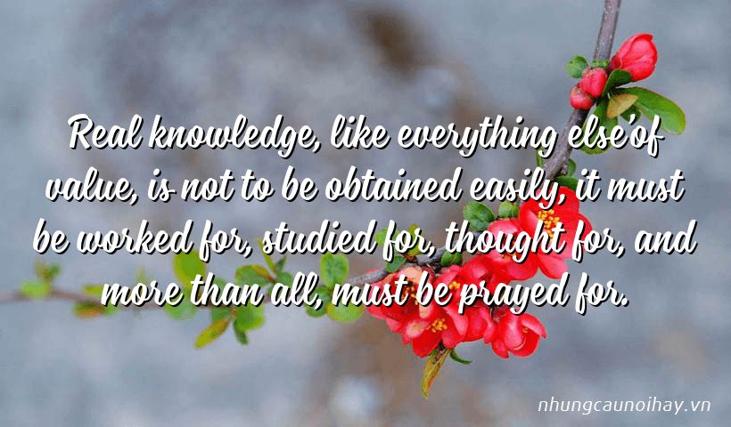 Real knowledge, like everything else’of value, is not to be obtained easily, it must be worked for, studied for, thought for, and more than all, must be prayed for.